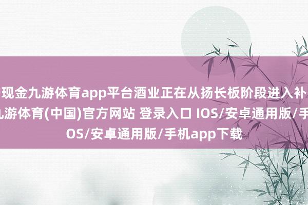 现金九游体育app平台酒业正在从扬长板阶段进入补短板阶段-九游体育(中国)官方网站 登录入口 IOS/安卓通用版/手机app下载