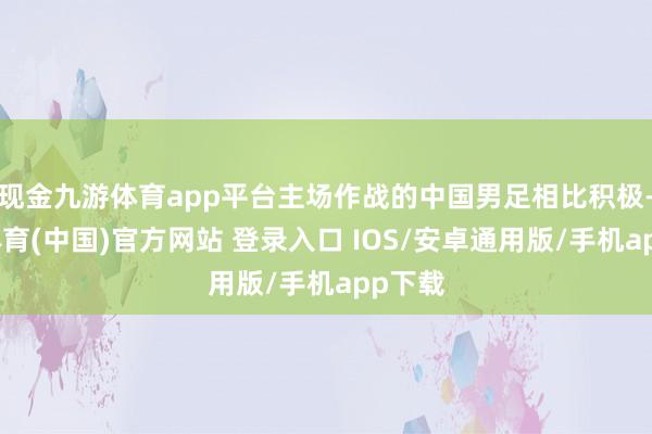 现金九游体育app平台主场作战的中国男足相比积极-九游体育(中国)官方网站 登录入口 IOS/安卓通用版/手机app下载