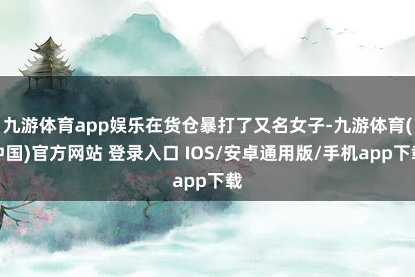 九游体育app娱乐在货仓暴打了又名女子-九游体育(中国)官方网站 登录入口 IOS/安卓通用版/手机app下载