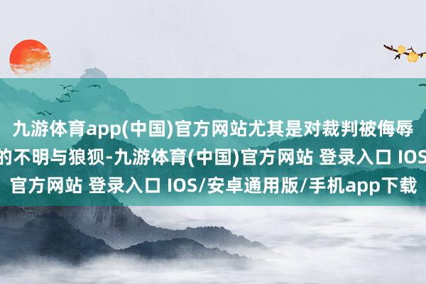 九游体育app(中国)官方网站尤其是对裁判被侮辱这一风景抒发了我方的不明与狼狈-九游体育(中国)官方网站 登录入口 IOS/安卓通用版/手机app下载