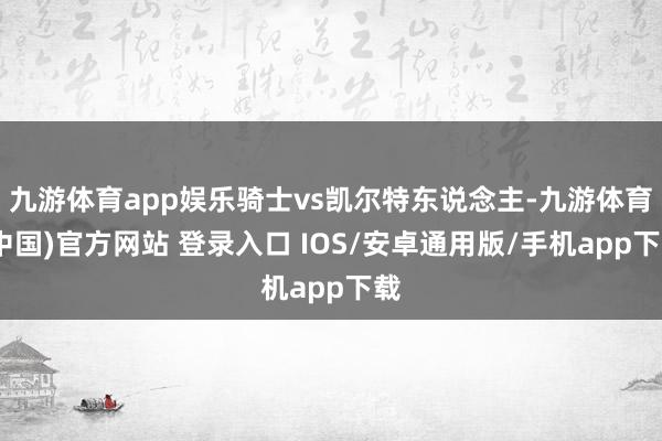 九游体育app娱乐骑士vs凯尔特东说念主-九游体育(中国)官方网站 登录入口 IOS/安卓通用版/手机app下载