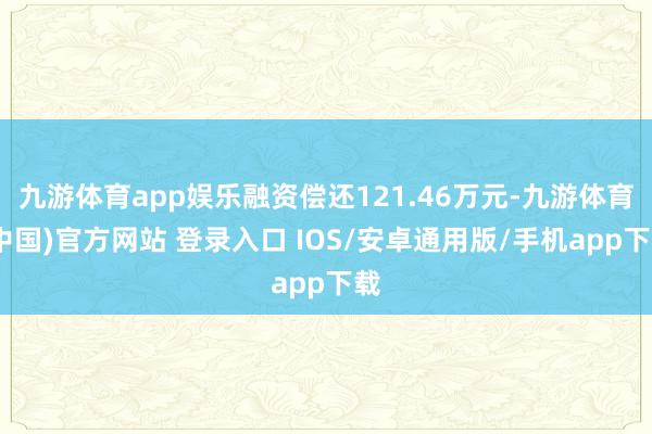 九游体育app娱乐融资偿还121.46万元-九游体育(中国)官方网站 登录入口 IOS/安卓通用版/手机app下载