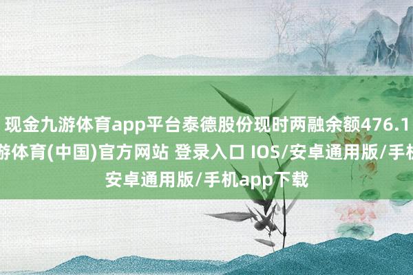 现金九游体育app平台泰德股份现时两融余额476.15万元-九游体育(中国)官方网站 登录入口 IOS/安卓通用版/手机app下载