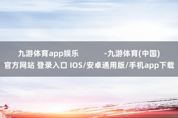 九游体育app娱乐            -九游体育(中国)官方网站 登录入口 IOS/安卓通用版/手机app下载