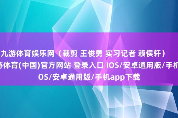 九游体育娱乐网（裁剪 王俊勇 实习记者 赖俣轩）            -九游体育(中国)官方网站 登录入口 IOS/安卓通用版/手机app下载