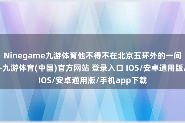 Ninegame九游体育他不得不在北京五环外的一间十来平小屋里-九游体育(中国)官方网站 登录入口 IOS/安卓通用版/手机app下载