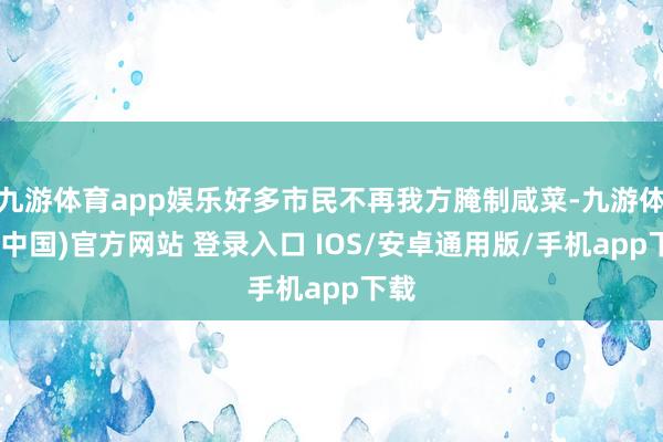 九游体育app娱乐好多市民不再我方腌制咸菜-九游体育(中国)官方网站 登录入口 IOS/安卓通用版/手机app下载