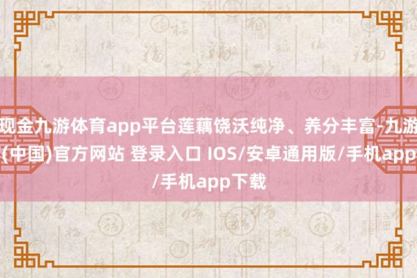 现金九游体育app平台莲藕饶沃纯净、养分丰富-九游体育(中国)官方网站 登录入口 IOS/安卓通用版/手机app下载