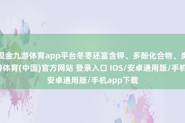 现金九游体育app平台冬枣还富含钾、多酚化合物、类黄酮-九游体育(中国)官方网站 登录入口 IOS/安卓通用版/手机app下载