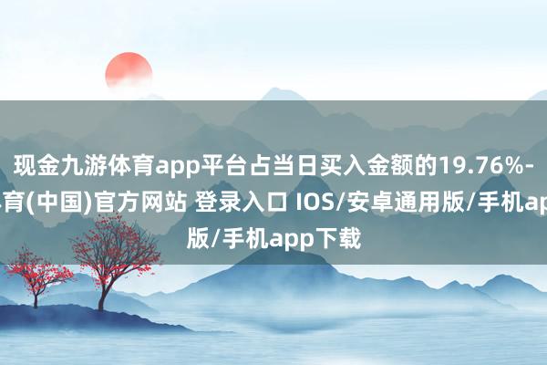 现金九游体育app平台占当日买入金额的19.76%-九游体育(中国)官方网站 登录入口 IOS/安卓通用版/手机app下载