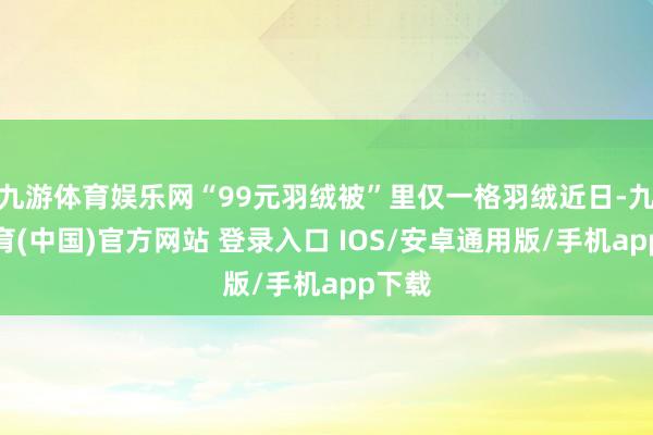 九游体育娱乐网“99元羽绒被”里仅一格羽绒近日-九游体育(中国)官方网站 登录入口 IOS/安卓通用版/手机app下载