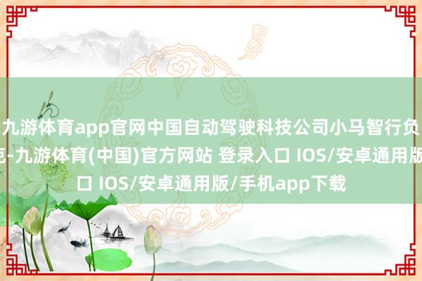 九游体育app官网中国自动驾驶科技公司小马智行负责登陆纳斯达克-九游体育(中国)官方网站 登录入口 IOS/安卓通用版/手机app下载