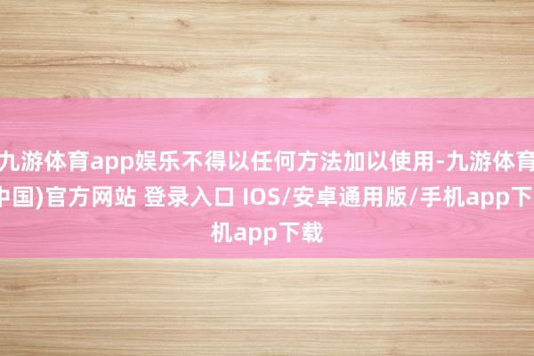 九游体育app娱乐不得以任何方法加以使用-九游体育(中国)官方网站 登录入口 IOS/安卓通用版/手机app下载