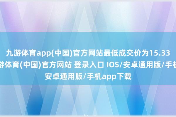 九游体育app(中国)官方网站最低成交价为15.33元/股-九游体育(中国)官方网站 登录入口 IOS/安卓通用版/手机app下载