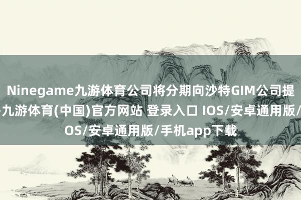 Ninegame九游体育公司将分期向沙特GIM公司提供6条出产线-九游体育(中国)官方网站 登录入口 IOS/安卓通用版/手机app下载