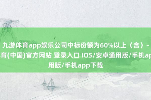 九游体育app娱乐公司中标份额为60%以上（含）-九游体育(中国)官方网站 登录入口 IOS/安卓通用版/手机app下载