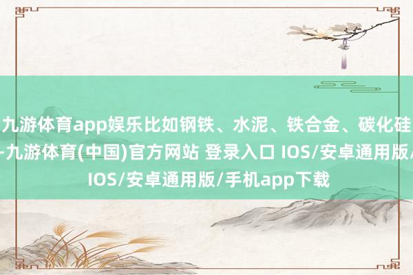 九游体育app娱乐比如钢铁、水泥、铁合金、碳化硅、建材等行业-九游体育(中国)官方网站 登录入口 IOS/安卓通用版/手机app下载