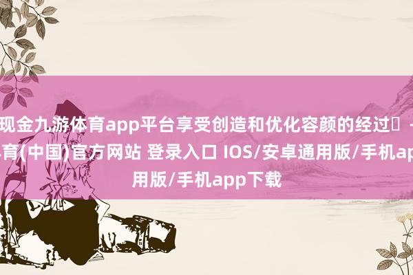 现金九游体育app平台享受创造和优化容颜的经过‌-九游体育(中国)官方网站 登录入口 IOS/安卓通用版/手机app下载