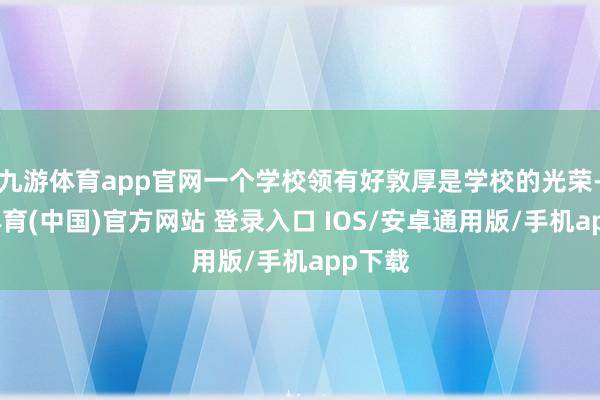 九游体育app官网一个学校领有好敦厚是学校的光荣-九游体育(中国)官方网站 登录入口 IOS/安卓通用版/手机app下载