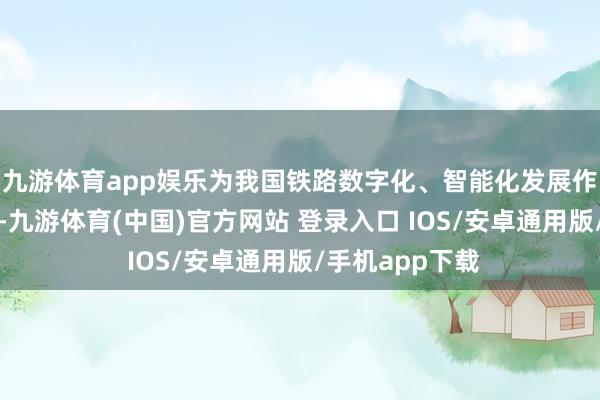 九游体育app娱乐为我国铁路数字化、智能化发展作出了超过孝敬-九游体育(中国)官方网站 登录入口 IOS/安卓通用版/手机app下载