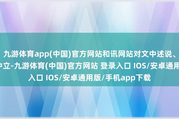 九游体育app(中国)官方网站和讯网站对文中述说、不雅点判断保握中立-九游体育(中国)官方网站 登录入口 IOS/安卓通用版/手机app下载