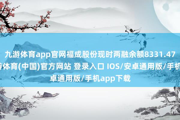 九游体育app官网福成股份现时两融余额8331.47万元-九游体育(中国)官方网站 登录入口 IOS/安卓通用版/手机app下载