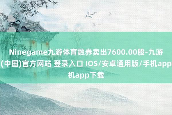 Ninegame九游体育融券卖出7600.00股-九游体育(中国)官方网站 登录入口 IOS/安卓通用版/手机app下载