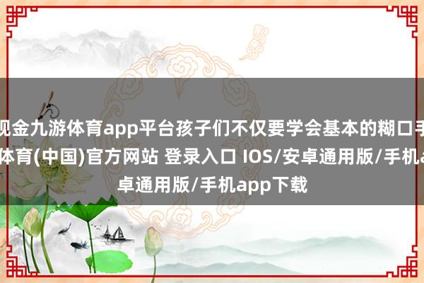 现金九游体育app平台孩子们不仅要学会基本的糊口手段-九游体育(中国)官方网站 登录入口 IOS/安卓通用版/手机app下载