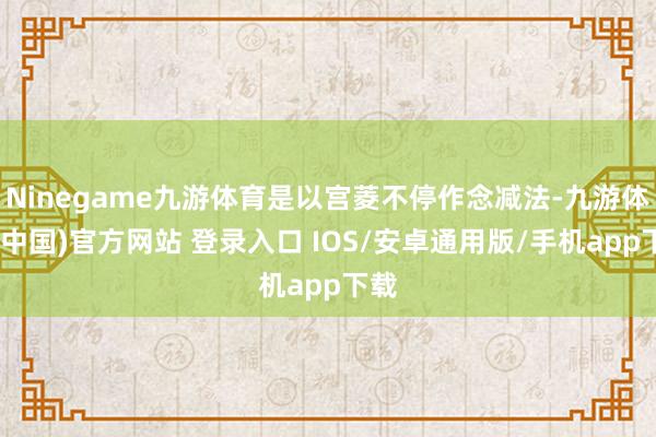 Ninegame九游体育是以宫菱不停作念减法-九游体育(中国)官方网站 登录入口 IOS/安卓通用版/手机app下载