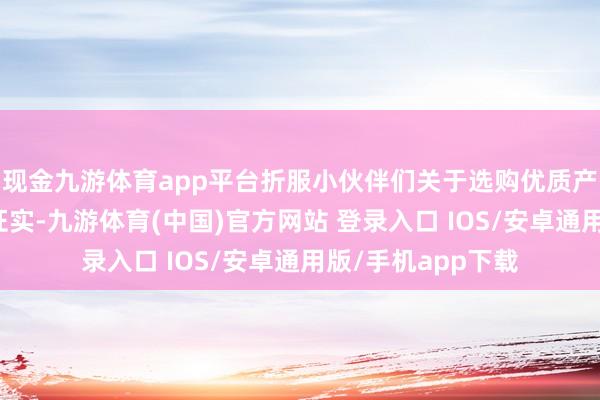 现金九游体育app平台折服小伙伴们关于选购优质产物都有了一定的证实-九游体育(中国)官方网站 登录入口 IOS/安卓通用版/手机app下载