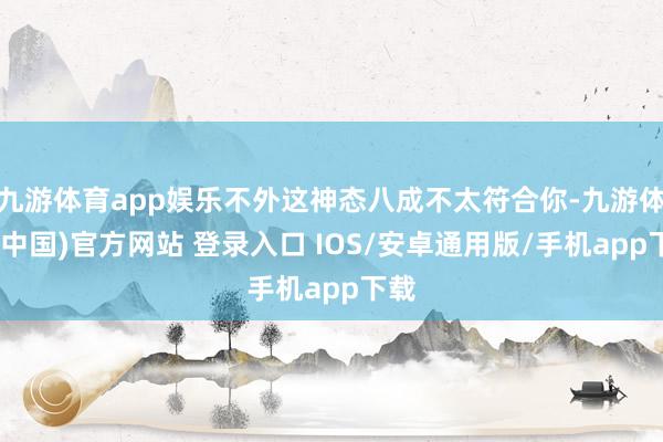 九游体育app娱乐不外这神态八成不太符合你-九游体育(中国)官方网站 登录入口 IOS/安卓通用版/手机app下载