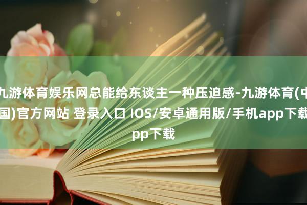 九游体育娱乐网总能给东谈主一种压迫感-九游体育(中国)官方网站 登录入口 IOS/安卓通用版/手机app下载