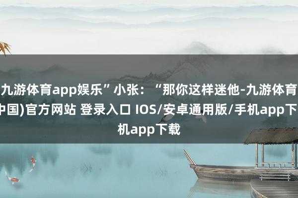 九游体育app娱乐”小张：“那你这样迷他-九游体育(中国)官方网站 登录入口 IOS/安卓通用版/手机app下载