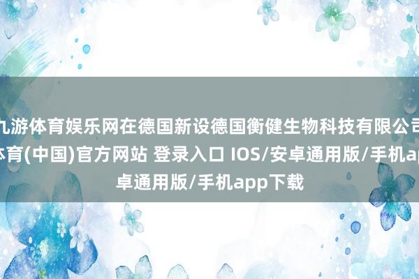 九游体育娱乐网在德国新设德国衡健生物科技有限公司-九游体育(中国)官方网站 登录入口 IOS/安卓通用版/手机app下载