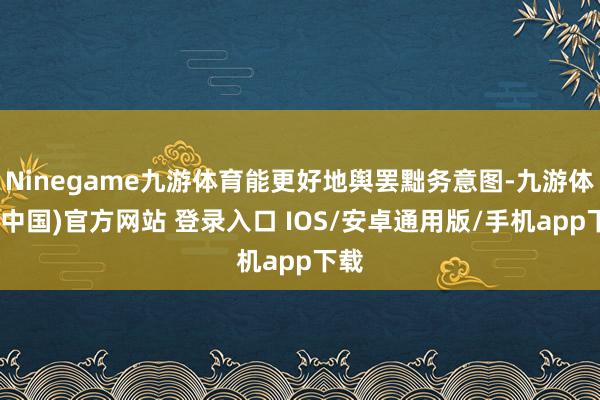 Ninegame九游体育能更好地舆罢黜务意图-九游体育(中国)官方网站 登录入口 IOS/安卓通用版/手机app下载