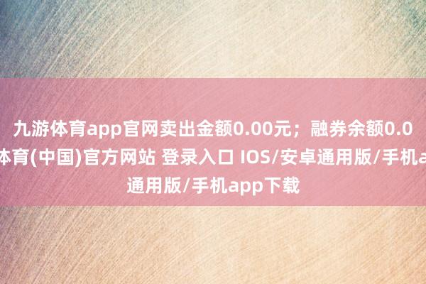 九游体育app官网卖出金额0.00元；融券余额0.00-九游体育(中国)官方网站 登录入口 IOS/安卓通用版/手机app下载