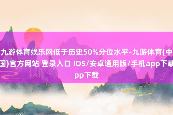 九游体育娱乐网低于历史50%分位水平-九游体育(中国)官方网站 登录入口 IOS/安卓通用版/手机app下载