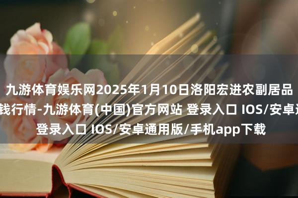 九游体育娱乐网2025年1月10日洛阳宏进农副居品批发商场有限公司价钱行情-九游体育(中国)官方网站 登录入口 IOS/安卓通用版/手机app下载