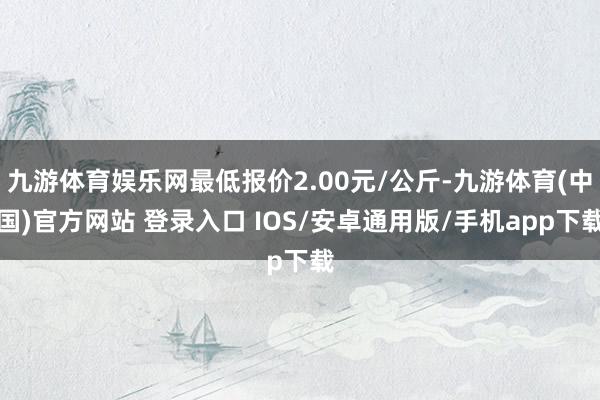 九游体育娱乐网最低报价2.00元/公斤-九游体育(中国)官方网站 登录入口 IOS/安卓通用版/手机app下载