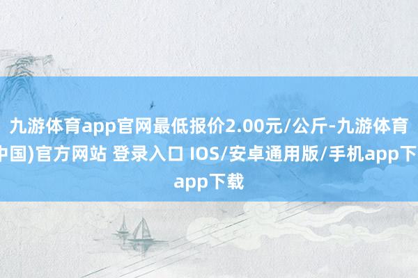 九游体育app官网最低报价2.00元/公斤-九游体育(中国)官方网站 登录入口 IOS/安卓通用版/手机app下载