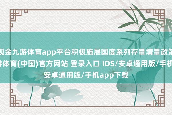 现金九游体育app平台积极施展国度系列存量增量政策效力-九游体育(中国)官方网站 登录入口 IOS/安卓通用版/手机app下载